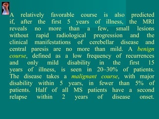 A relatively favorable course is also predicted if, after the first 5 years of illness, the MRI reveals no more than a few, small lesions without rapid radiological progression and the clinical manifestations of cerebellar disease and central paresis are no more than mild. A  benign course , defined as a low frequency of recurrences and only mild disability in the first 15 years of illness, is seen in 20–30% of patients. The disease takes a  malignant course ,   with major disability within 5 years, in fewer than 5% of patients. Half of all MS patients have a second relapse within 2 years of disease onset. 