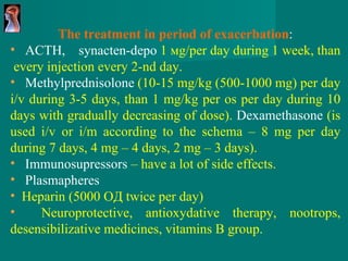 The treatment in period of exacerbation : ACTH ,  synacten-depo   1 м g / per day   during 1 week, than  every injection every 2-nd day . Methylprednisolone   (10-15  mg / kg  (500-1000  mg )  per day   i/v   during  3-5  days ,  than  1  mg / kg   per os per day during  10  days   with gradually decreasing of dose ).   Dexamethasone   ( is used i/v or i/m according to the schema –  8  mg per day during 7 days, 4 mg – 4 days, 2 mg – 3 days ). Immunosupressors  – have a lot of side effects. Plasmapheres Heparin   (5000 ОД  twice per day ) Neuroprotective,   antioxydative therapy, nootrops, desensibilizative medicines, vitamins B group. 