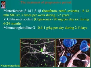 The treatment of progressive period : Interferones  β-1ά і β-1β   ( betaferon ,  rebif ,  avonex )  -  6-12  mln  МО  s/c   3 times per week during 1-2 years Glatiramer acetate   ( Copaxone )  -  20  mg   per day s/c during 6-24 months Immunoglobuline   G   -  0,4-1  g / kg   per day during  2-5  days Neuroprotections 