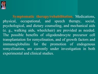 Symptomatic therapy/rehabilitation.   Medications,   physical, occupational, and speech therapy,   social, psychological, and dietary counseling,   and mechanical aids (e. g., walking aids,   wheelchair) are provided as needed. The   possible benefits of oligodendrocyte precursor   cell transplantation for remyelination, and of   growth factors and immunoglobulins for the   promotion of endogenous remyelination, are   currently under investigation in both experimental   and clinical studies. 