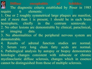 Diffuse encephalitis of Schilder.   The diagnostic criteria established by Poser in 1985 require 6 elements:  1. One or 2 roughly symmetrical large plaques are manifest, and if more than 1 is present, 1 should be in each brain hemisphere, chiefly in the centrum semiovale.  2. No other lesions are demonstrable by clinical, paraclinical, or imaging data. 3. No abnormalities of the peripheral nervous system are demonstrable. 4. Results of adrenal function studies are normal. 5. Serum very long chain fatty acids are normal. 6. Pathological analysis by autopsy or biopsy demonstrates histologic changes consistent with subacute or chronic myelinoclastic diffuse sclerosis,   changes which in essence cannot be distinguished from those of multiple sclerosis. 