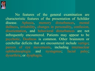 No features of the general examination are characteristic features of the presentation of Schilder disease.  Aphasia ,  memory disturbances ,  mental dullness ,  irritability ,  changes in personality ,  confusion, disorientation , and  behavioral disturbances  are not infrequently encountered. Patients may appear to be  psychotic .  Deafness  is common. Other brainstem or cerebellar deficits that are encountered include  vertigo ;  paresis of eye movements , including  internuclear ophthalmoplegia  and  nystagmus ;  facial palsy ;  dysarthria ; or  dysphagia .  