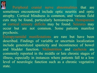 Peripheral cranial nerve abnormalities  that are sometimes encountered include optic neuritis and optic atrophy. Cortical blindness is common, and various field cuts may be found, particularly hemianopsia.  Hemiparesis  or  cortical sensory deficits  may be found.  Seizures  may occur but are not common. Some patients manifest psychosis. Extrapyramidal manifestations  are rare but have been described. Findings of variable or uncertain localization include generalized spasticity and incontinence of bowel and bladder function.  Malnutrition  and  cachexia  are commonly reported in the middle or late chronic stages of illness, especially in instances where patients fall to a low level of neurologic function such as a chronic vegetative state. 