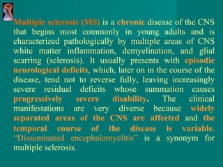 Multiple sclerosis (MS)  is a  chronic   disease of the  CNS that begins most commonly in young adults and is characterized pathologically by multiple areas of CNS white matter inflammation, demyelination, and glial scarring (sclerosis) . It usually presents with   episodic neurological deficits , which, later on in   the course of the disease, tend not to reverse fully,   leaving increasingly severe residual deficits whose   summation causes  progressively severe disability .   The clinical   manifestations are very diverse because   widely   separated areas of the CNS are affected   and  the   temporal course of the disease is   variable .   “Disseminated encephalomyelitis”  is a synonym   for multiple sclerosis.  