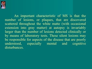 An important characteristic of MS is that the number of lesions, or plaques, that are discovered scattered throughout the white matte (with occasional extension into gray matter) at autopsy is invariably larger than the number of lesions detected clinically or by means of laboratory tests. These silent lesions may be responsible for aspects of the disease that are poorly understood, especially mental and cognitive disturbances. 