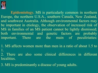 Epidemiology.  MS is particularly common in northern Europe ,  the northern U.S.A., southern Canada, New Zealand, and southwest Australia.  Although environmental factors may be important in etiology, the observation of increased risk of MS in families of an MS patient cannot be lightly dismissed; both environmental and genetic factors are probably important.  There are the main of peculiriaties: 1. MS affects women more than men in a ratio of about 1.5 to 1. 2. There are also some clinical differences in different localities. 3. MS is predominantly a disease of young adults.   