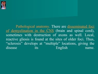 Pathological anatomy.  There are  disseminated foci of   demyelination in the  CNS   (brain and   spinal cord), sometimes with destruction of axons as   well. Local, reactive gliosis is found at the sites of older   foci. Thus, “sclerosis” develops at “multiple” locations,   giving the disease its English name. 