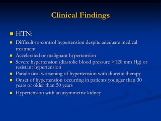 Clinical Findings
 HTN:
 Difficult-to-control hypertension despite adequate medical
treatment
 Accelerated or malignant hypertension
 Severe hypertension (diastolic blood pressure >120 mm Hg) or
resistant hypertension
 Paradoxical worsening of hypertension with diuretic therapy
 Onset of hypertension occurring in patients younger than 30
years or older than 50 years
 Hypertension with an asymmetric kidney
 
