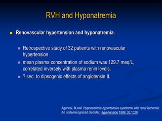 RVH and Hyponatremia
 Renovascular hypertension and hyponatremia.
 Retrospective study of 32 patients with renovascular
hypertension
 mean plasma concentration of sodium was 129.7 meq/L,
correlated inversely with plasma renin levels.
 ? sec. to dipsogenic effects of angiotensin II.
Agarwal, M,etal. Hyponatremic-hypertensive syndrome with renal ischemia:
An underrecognized disorder. Hypertension 1999; 33:1020
 