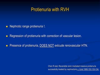 Protienuria with RVH
 Nephrotic range protienuria !.
 Regression of protienuria with correction of vascular lesion.
 Presence of protienuria, DOES NOT exlcude renovascular HTN.
Chen R etal, Reversible renin mediated massive protienuria
successfully treated by nephrectomy. J Urol 1995;153:133-134.
 