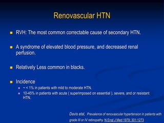 Renovascular HTN
 RVH: The most common correctable cause of secondary HTN.
 A syndrome of elevated blood pressure, and decreased renal
perfusion.
 Relatively Less common in blacks.
 Incidence
 ~ < 1% in patients with mild to moderate HTN.
 10-45% in patients with acute ( superimposed on essential ), severe, and or resistant
HTN.
Davis etal, Prevalence of renovascular hypertension in patients with
grade III or IV retinopathy. N Engl J Med 1979; 301:1273
 