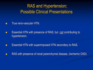 RAS and Hypertension;
Possible Clinical Presentations
 True reno-vascular HTN.
 Essential HTN with presence of RAS, but not contributing to
hypertension.
 Essential HTN with superimposed HTN secondary to RAS.
 RAS with presence of renal parenchymal disease. (Ischemic CKD)
 
