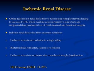 Ischemic Renal Disease
 Critical reduction in renal blood flow to functioning renal parenchyma leading
to decreased GFR, which overtime causes progressive renal injury and
atrophyand thus, permanent loss of renal structural and functional integrity
 Ischemic renal disease has three anatomic variations:
1. Unilateral stenosis and occlusion in a single kidney
2. Bilateral critical renal artery stenosis or occlusion
3. Unilateral stenosis or occluison with contralateral atrophy/nonfunction
IRD Causing ESRD: 11-22%
 