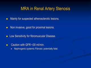 MRA in Renal Artery Stenosis
 Mainly for suspected atherosclerotic lesions.
 Non invasive, good for proximal lesions.
 Low Sensitivity for fibromuscular Disease.
 Caution with GFR <30 ml/min.
 Nephrogenic systemic Fibrosis: potentially fatal.
 