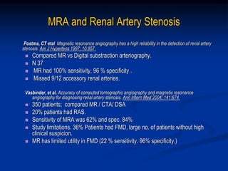 MRA and Renal Artery Stenosis
Postma, CT etal Magnetic resonance angiography has a high reliability in the detection of renal artery
stenosis. Am J Hypertens 1997; 10:957.
 Compared MR vs Digital substraction arteriography.
 N 37
 MR had 100% sensitivity, 96 % specificity .
 Missed 9/12 accessory renal arteries.
Vasbinder, et al. Accuracy of computed tomographic angiography and magnetic resonance
angiography for diagnosing renal artery stenosis. Ann Intern Med 2004; 141:674.
 350 patients; compared MR / CTA/ DSA
 20% patients had RAS.
 Sensitivity of MRA was 62% and spec. 84%
 Study limitations. 36% Patients had FMD, large no. of patients without high
clinical suspicion.
 MR has limited utility in FMD (22 % sensitivity. 96% specificity.)
 
