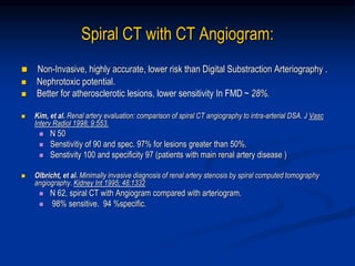 Spiral CT with CT Angiogram:
 Non-Invasive, highly accurate, lower risk than Digital Substraction Arteriography .
 Nephrotoxic potential.
 Better for atherosclerotic lesions, lower sensitivity In FMD ~ 28%.
 Kim, et al. Renal artery evaluation: comparison of spiral CT angiography to intra-arterial DSA. J Vasc
Interv Radiol 1998; 9:553.
 N 50
 Senstivitiy of 90 and spec. 97% for lesions greater than 50%.
 Senstivity 100 and specificity 97 (patients with main renal artery disease )
 Olbricht, et al. Minimally invasive diagnosis of renal artery stenosis by spiral computed tomography
angiography. Kidney Int 1995; 48:1332
 N 62, spiral CT with Angiogram compared with arteriogram.
 98% sensitive. 94 %specific.
 