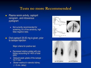 Tests no more Recommended
 Plasma rennin avtivity, captopril
renogram , and intravenous
pyelogram
 Not currently recommended for
screening, b/c of low senstivity, high
false negative rates.
 Oral captopril 25-50 mg is given, prior
to isotope injection
Major criteria for positive test.
 Decreased relative uptake with one
kidney accounting for <40% of total
GFR.
 Delayed peak uptake of the isotope
10-11 min.
 Slower washout in stenotic kidney.
( > 5 min. delay)
 
