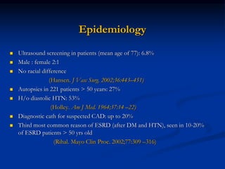 Epidemiology
 Ultrasound screening in patients (mean age of 77): 6.8%
 Male : female 2:1
 No racial difference
(Hansen. J Vasc Surg. 2002;36:443–451)
 Autopsies in 221 patients > 50 years: 27%
 H/o diastolic HTN: 53%
(Holley. Am J Med. 1964;37:14 –22)
 Diagnostic cath for suspected CAD: up to 20%
 Third most common reason of ESRD (after DM and HTN), seen in 10-20%
of ESRD patients > 50 yrs old
(Rihal. Mayo Clin Proc. 2002;77:309 –316)
 
