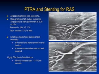 PTRA and Stenting for RAS
 Angioplasty alone is less successful.
 Meta-analysis of 24 studies comapring
Angioplasty vs stent placenment at 6-29
months
Restenosis: 26% VS 17%
Tech. success: 77% vs 98%
 Small non randomized studies shown
benefit for
 BP control and improvement in renal
function
 However those studies were not well
powered
Highly Effective in Ostial lesions.
 65-80% success rate. 11-17% re-
stenosis.
 