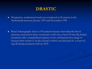 DRASTIC
 Prospective, randomized study was conducted at 26 centers in the
Netherlands between January 1993 and November 1998
 Renal Arteriography done in 543 patients because their diastolic blood
pressure, measured at three consecutive visits was at least 95 mm Hg despite
treatment with a standardized regimen of two antihypertensive drugs or
because their serum Cr on the second or third visit had risen by at least 0.2
mg/dl during treatment with an ACE
 
