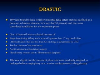 DRASTIC
 169 were found to have ostial or nonostial renal-artery stenosis (defined as a
decrease in luminal diameter of more than50 percent) and thus were
considered candidates for the treatment phase
 Out of those 63 were excluded because of
 Single functioning kidney and a serum Cr greater than 1.7 mg per deciliter
 Affected kidney that was less than 8.0 cm long, as determined by USG
 Total occlusion of the renal artery
 Aortic aneurysm necessitating surgery;
 Renal-artery stenosis due to fibromuscular dysplasia
 106 were eligible for the treatment phase and were randomly assigned to
undergo balloon angioplasty or to receive antihypertensive-drug therapy
 
