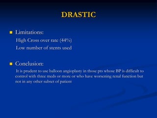 DRASTIC
 Limitations:
High Cross over rate (44%)
Low number of stents used
 Conclusion:
It is prudent to use balloon angioplasty in those pts whose BP is difficult to
control with three meds or more or who have worsening renal function but
not in any other subset of patient
 