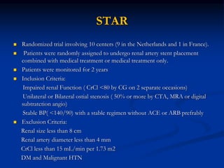 STAR
 Randomized trial involving 10 centers (9 in the Netherlands and 1 in France).
 Patients were randomly assigned to undergo renal artery stent placement
combined with medical treatment or medical treatment only.
 Patients were monitored for 2 years
 Inclusion Criteria:
Impaired renal Function ( CrCl <80 by CG on 2 separate occasions)
Unilateral or Bilateral ostial stenosis ( 50% or more by CTA, MRA or digital
subtratction angio)
Stable BP( <140/90) with a stable regimen without ACE or ARB prefrably
 Exclusion Criteria:
Renal size less than 8 cm
Renal artery diameter less than 4 mm
CrCl less than 15 mL/min per 1.73 m2
DM and Malignant HTN
 