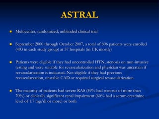 ASTRAL
 Multicenter, randomized, unblinded clinical trial
 September 2000 through October 2007, a total of 806 patients were enrolled
(403 in each study group) at 57 hospitals (in UK mostly)
 Patients were eligible if they had uncontrolled HTN, stenosis on non-invasive
testing and were suitable for revascularization and physician was uncertain if
revascularization is indicated. Not eligible if they had previous
revascularzation, unstable CAD or required surgical revascularization.
 The majority of patients had severe RAS (59% had stenosis of more than
70%) or clinically significant renal impairment (60% had a serum creatinine
level of 1.7 mg/dl or more) or both
 