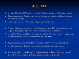 ASTRAL
 Medical Therapy: BP control (optimal), Antiplatlet and lipid lowering drugs
 Revascularization: Angioplasty with or without stenting in addition to same
medication therapy
 Follow up: 1-3 mo, 6-8 mo and once a year for 5 years
 Primary Outcome: change in renal function, assessed by measuring the mean
slope of the reciprocal of the serum creatinine level over time
 Secondary Outcome: blood pressure, the time to the first renal event, the time
to the first major cardiovascular event, and mortality
 Revascularization attempted in 83%, stent in 95% of revascularized pts.
 6% of Medication therapy group crossed over and received a stent
 9% of pts with revascularization had periprocedural complications, out of
those 40% were serious. 20% had adverse events in 1 month
 