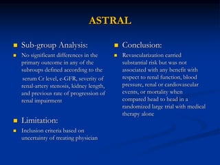 ASTRAL
 Sub-group Analysis:
 No significant differences in the
primary outcome in any of the
subroups defined according to the
serum Cr level, e-GFR, severity of
renal-artery stenosis, kidney length,
and previous rate of progression of
renal impairment
 Limitation:
 Inclusion criteria based on
uncertainty of treating physician
 Conclusion:
 Revascularization carried
substantial risk but was not
associated with any benefit with
respect to renal function, blood
pressure, renal or cardiovascular
events, or mortality when
compared head to head in a
randomized large trial with medical
therapy alone
 