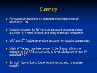 Summary
 Renovascular disease is an important correctable cause of
secondary HTN.
 Decision to screen for RVH should be based on strong clinical
suspicion, pt’s renal function, and ability to tolerate intervention.
 MRA and CT Angiogram provide accurate non-invasive assessment.
 Medical Therapy have been proven to be of equal efficacy in
management of RAS as compared to revascularization in recently
published RCT
 Surgical Intervention no longer recommended sec. to increase
mortality
 