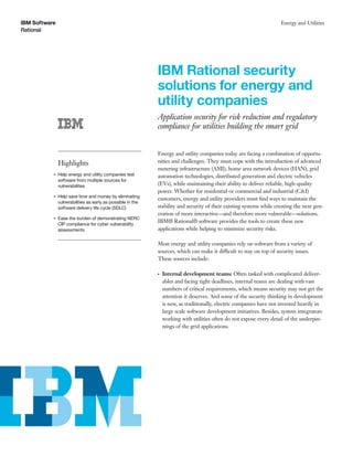 IBM Sof tware                                                                                                          Energy and Utilities
Rational
Rational




                                                              IBM Rational security
                                                              solutions for energy and
                                                              utility companies
                                                              Application security for risk reduction and regulatory
                                                              compliance for utilities building the smart grid


                                                              Energy and utility companies today are facing a combination of opportu-
                Highlights                                    nities and challenges. They must cope with the introduction of advanced
                                                              metering infrastructure (AMI), home area network devices (HAN), grid
            ●   Help energy and utility companies test        automation technologies, distributed generation and electric vehicles
                software from multiple sources for
                vulnerabilities                               (EVs), while maintaining their ability to deliver reliable, high-quality
                                                              power. Whether for residential or commercial and industrial (C&I)
            ●   Help save time and money by eliminating
                                                              customers, energy and utility providers must ﬁnd ways to maintain the
                vulnerabilities as early as possible in the
                software delivery life cycle (SDLC)           stability and security of their existing systems while creating the next gen-
                                                              eration of more interactive—and therefore more vulnerable—solutions.
            ●   Ease the burden of demonstrating NERC
                CIP compliance for cyber vulnerability
                                                              IBM® Rational® software provides the tools to create these new
                assessments                                   applications while helping to minimize security risks.

                                                              Most energy and utility companies rely on software from a variety of
                                                              sources, which can make it difficult to stay on top of security issues.
                                                              These sources include:

                                                              ●   Internal development teams: Often tasked with complicated deliver-
                                                                  ables and facing tight deadlines, internal teams are dealing with vast
                                                                  numbers of critical requirements, which means security may not get the
                                                                  attention it deserves. And some of the security thinking in development
                                                                  is new, as traditionally, electric companies have not invested heavily in
                                                                  large scale software development initiatives. Besides, system integrators
                                                                  working with utilities often do not expose every detail of the underpin-
                                                                  nings of the grid applications.
 