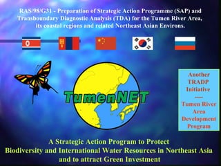 RAS/98/G31 - Preparation of Strategic Action Programme (SAP) and 
Transboundary Diagnostic Analysis (TDA) for the Tumen River Area, 
its coastal regions and related Northeast Asian Environs. 
A Strategic Action Program to Protect 
Biodiversity and International Water Resources in Northeast Asia 
and to attract Green Investment 
Another 
TRADP 
Initiative 
---- 
Tumen River 
Area 
Development 
Program 
 