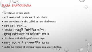 RASA SAMVAHANA
• circulation of rada dhatu
• well controlled circulation of rada dhatu.
• rasa samvahana is also called as rasa vikshepana
• तस्य ह्रदयं स्र्ानं…..
• व्यानेन रसधातुदहथ र्वक्षेपोचचत कमथणा I
• युगपत् सवथतोअजस्रं देहे र्वक्षक्षप्यते सदा II
• circulates with the help of vyana vayu
• रसस्तु ह्रदयं यातत समIनमरुतेररत SA SA
• under the control of samana vayau, rasa enters hrdaya.
 