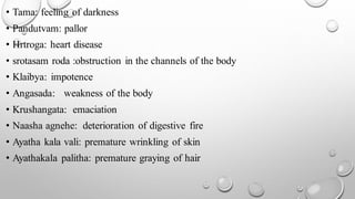 • Tama: feeling of darkness
• Pandutvam: pallor
• Hrtroga: heart disease
• srotasam roda :obstruction in the channels of the body
• Klaibya: impotence
• Angasada: weakness of the body
• Krushangata: emaciation
• Naasha agnehe: deterioration of digestive fire
• Ayatha kala vali: premature wrinkling of skin
• Ayathakala palitha: premature graying of hair
 
