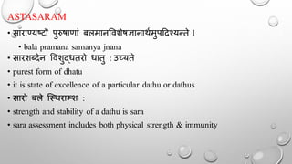 ASTASARAM
• साराण्सयष्टौ पुरुषाणां बलमानर्वशेषज्ञानार्थमुपददश्यन्ते I
• bala pramana samanya jnana
• सारशब्देन र्वशुद्धतरो धातु : उच्यते
• purest form of dhatu
• it is state of excellence of a particular dathu or dathus
• सारो बले न्स्र्राम्श :
• strength and stability of a dathu is sara
• sara assessment includes both physical strength & immunity
 