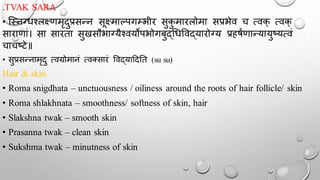 .TVAK SARA
• न्स्नग्धश्लक्ष्णमृदुप्रसन्न सूक्ष्माल्पगम्भीर सुक
ु मारलोमा सप्रभेव च त्वक् त्वक्
साराणां। सा सारता सुखसौभाग्यैश्वयोपभोगबुद्चधर्वद्यारोग्य प्रहषथणान्यायुष्यत्वं
चाचष्टे॥
• सुप्रसन्नामृदु त्वग्रोमानं त्वक्सारं र्वद्याददतत (su su)
Hair & skin
• Roma snigdhata – unctuousness / oiliness around the roots of hair follicle/ skin
• Roma shlakhnata – smoothness/ softness of skin, hair
• Slakshna twak – smooth skin
• Prasanna twak – clean skin
• Sukshma twak – minutness of skin
 