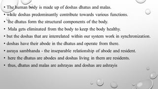 • The human body is made up of doshas dhatus and malas.
• while doshas predominantly contribute towards various functions.
• the dhatus form the structural components of the body.
• Mala gets eliminated from the body to keep the body healthy.
• but the doshas that are interrelated within our system work in synchronization.
• doshas have their abode in the dhatus and operate from there.
• asraya sambhanda - the inseparable relationship of abode and resident.
• here the dhatus are abodes and doshas living in them are residents.
• thus, dhatus and malas are ashrayas and doshas are ashrayis
 