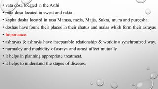 • vata dosa located in the Asthi
• pitta dosa located in sweat and rakta
• kapha dosha located in rasa Mamsa, meda, Majja, Sukra, mutra and pureesha.
• doshas have found their places in their dhatus and malas which form their asrayas
• Importance:
• ashrayas & ashrayis have inseparable relationship & work in a synchronized way.
• normalcy and morbidity of asraya and asrayi affect mutually.
• it helps in planning appropriate treatment.
• it helps to understand the stages of diseases.
 