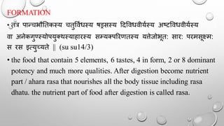 FORMATION
• तत्र पान्चभौततकस्य चतुर्वथधस्य षड्रसस्य ददर्वधवीयथस्य अष्टर्वधवीयथस्य
वा अनेकगुण्सस्योपयुक्र्स्याहारस्य सम्यक्पररणतस्य यत्तेजोभूत: सार: परमसूक्ष्म:
स रस इत्युच्यते || (su su14/3)
• the food that contain 5 elements, 6 tastes, 4 in form, 2 or 8 dominant
potency and much more qualities. After digestion become nutrient
part / ahara rasa that nourishes all the body tissue including rasa
dhatu. the nutrient part of food after digestion is called rasa.
 