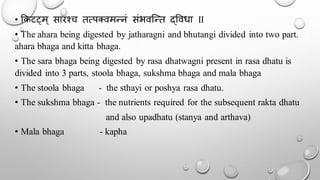 • ककटट्म् सारश्च तत्पक्वमन्नं संभवन्न्त द्र्वधा II
• The ahara being digested by jatharagni and bhutangi divided into two part.
ahara bhaga and kitta bhaga.
• The sara bhaga being digested by rasa dhatwagni present in rasa dhatu is
divided into 3 parts, stoola bhaga, sukshma bhaga and mala bhaga
• The stoola bhaga - the sthayi or poshya rasa dhatu.
• The sukshma bhaga - the nutrients required for the subsequent rakta dhatu
and also upadhatu (stanya and arthava)
• Mala bhaga - kapha
 