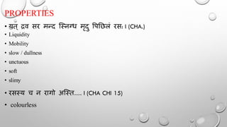 PROPERTIES
• यत् द्रव सर मन्द न्स्नग्ध मृदु र्पतिलं रस: I (CHA.)
• Liquidity
• Mobility
• slow / dullness
• unctuous
• soft
• slimy
• रसस्य च न रागो अन्स्त.... I (CHA CHI 15)
• colourless
 