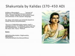 Kalidasa (Devanāgarī:
"servant of
Kali") was a renowned Classical Sanskrit
writer, widely regarded as the greatest poet
and dramatist in the Sanskrit language.
His plays and poetry are primarily based on
Hindu Puranas and philosophy.
The text of Abhijñānaśākuntalam itself is
adapted version, “re-telling of story from the
epic Mahabharata. A radical departure from
the basic text. Focus: Political
Books:
Abhijñānaśākuntalam, Raghuvaṃśa,
Meghadūta,
Vikramōrvaśīyam,Kumārasambhava

 