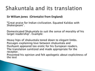 Sir William Jones (Orientalist from England)
“Great praise for Indian civilization. Equated Kalidas with
Shakespeare”.
Domesticated Shakuntala to suit the sense of morality of his
target readership”. Example:

Heavy hips of shakuntala toned down to elegant limbs.
Passages explaining love between shakuntala and
Dushyant appeared too erotic for his European readers.
The translation sanitized and made appropriate for the
receptor.
Presented his opinion and felt apologetic about explicitness of
the text

 