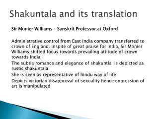 Sir Monier Williams – Sanskrit Professor at Oxford

Administrative control from East India company transferred to
crown of England. Inspite of great praise for India, Sir Monier
Williams shifted focus towards prevailing attitude of crown
towards India
The subtle romance and elegance of shakuntla is depicted as
rustic shakuntala
She is seen as representative of hindu way of life
Depicts victorian disapproval of sexuality hence expression of
art is manipulated

 