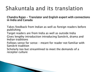 Chandra Rajan - Translator and English expert with connections
in India and Canada
Takes feedback from Indian as well as foreign readers before
publishing
Target readers are from India as well as outside India
Gives lengthy introduction introducing Sanskrit, drama and
Indian traditions
Follows sense for sense – meant for reader not familiar with
Sanskrit tradition
Scholarly too but streamlined to meet the demands of a
receptor culture

 