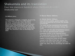 Sir William Jones

Sir Monier Monier-Williams

The damsel is fatigued, I imagine, by pouring
so much water on the cherished plants.
Her arms, graced with palms like fresh
blossoms, hang carelessly down; her bosom
heaves with strong breathing; and now her
dishevelled locks, from which the string has
dropped, are held by one of her lovely hands.
Suffer me, therefore, thus to discharge the
debt.

Sir Monier Monier-Williams
Spare her this trouble, gentle maiden. The
exertion of watering the shrubs has already
fatigued her.
The water-jar has overtasked the strength
Of her slim arms; her shoulders droop, her
hands
Are ruddy with the glow of quickened pulses;
E'en now her agitated breath imparts
Unwonted tremor to her heaving breast;
The pearly drops that mar the recent bloom
Of the [S']irísha pendent in her ear,
Gather in clustering circles on her cheek;
Loosed is the fillet of her hair; her hand
Restrains the locks that struggle to be free.
Suffer me, then, thus to discharge the debt for
you.

 
