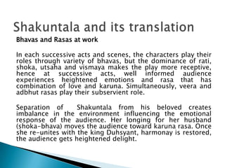Bhavas and Rasas at work
In each successive acts and scenes, the characters play their
roles through variety of bhavas, but the dominance of rati,
shoka, utsaha and vismaya makes the play more receptive,
hence at successive acts, well informed audience
experiences heightened emotions and rasa that has
combination of love and karuna. Simultaneously, veera and
adbhut rasas play their subservient role.
Separation of
Shakuntala from his beloved creates
imbalance in the environment influencing the emotional
response of the audience. Her longing for her husband
(shoka-bhava) moves the audience toward karuna rasa. Once
she re-unites with the king Duhsyant, harmonay is restored,
the audience gets heightened delight.

 