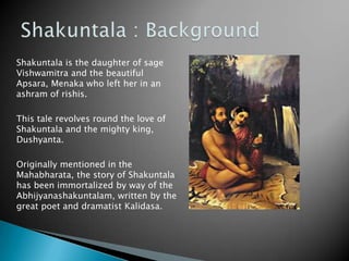 Shakuntala is the daughter of sage
Vishwamitra and the beautiful
Apsara, Menaka who left her in an
ashram of rishis.
This tale revolves round the love of
Shakuntala and the mighty king,
Dushyanta.
Originally mentioned in the
Mahabharata, the story of Shakuntala
has been immortalized by way of the
Abhijyanashakuntalam, written by the
great poet and dramatist Kalidasa.

 