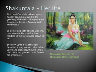 Shakuntala's childhood was spent
happily roaming around in the
greenery of the hills, along with her
two closest friends, Anasuya and
Priyamvada.
So gentle and soft-spoken was she,
that even the birds and animals
residing in the forest were drawn to
her.
She grew up to be a strikingly
beautiful young woman, who radiated
youth and elegance, though simply
clad in cotton garments and flowers
for ornaments.

Dominant Bhava: rati
Dominant Rasa: shringar

 